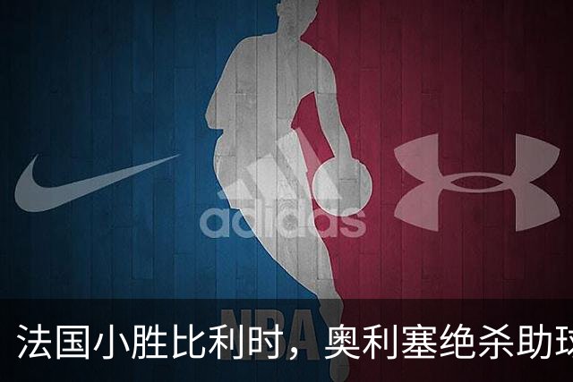 法国小胜比利时，奥利塞绝杀助球队延续胜利